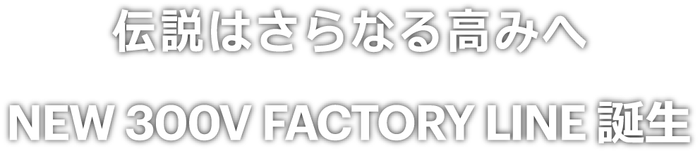 伝説はさらなる高みへ　NEW 300V FACTORY LINE 誕生